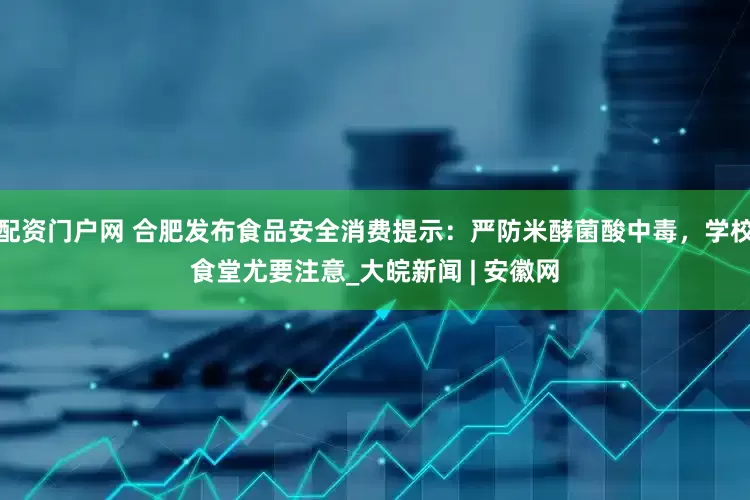 配资门户网 合肥发布食品安全消费提示：严防米酵菌酸中毒，学校食堂尤要注意_大皖新闻 | 安徽网