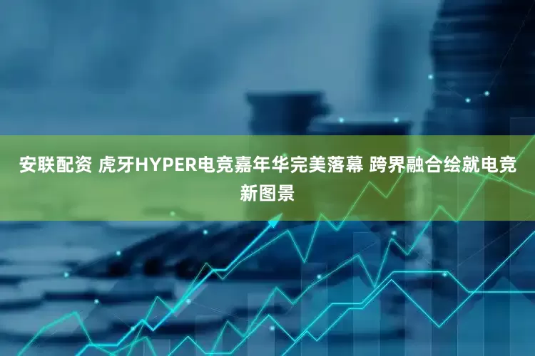 安联配资 虎牙HYPER电竞嘉年华完美落幕 跨界融合绘就电竞新图景