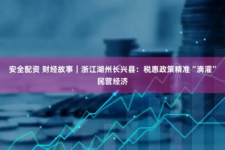 安全配资 财经故事｜浙江湖州长兴县：税惠政策精准“滴灌”民营经济