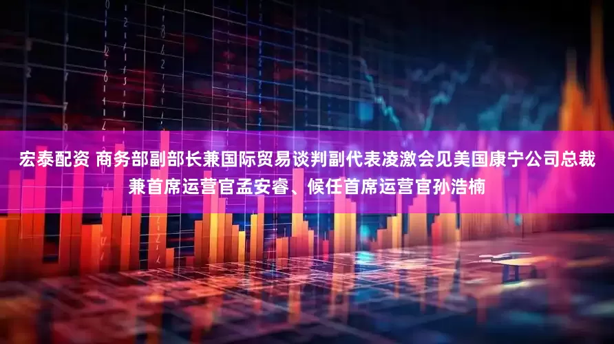 宏泰配资 商务部副部长兼国际贸易谈判副代表凌激会见美国康宁公司总裁兼首席运营官孟安睿、候任首席运营官孙浩楠