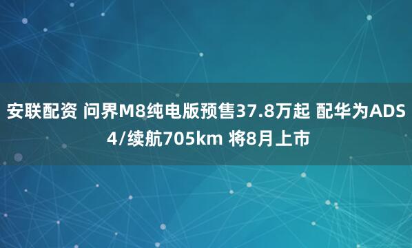 安联配资 问界M8纯电版预售37.8万起 配华为ADS 4/续航705km 将8月上市