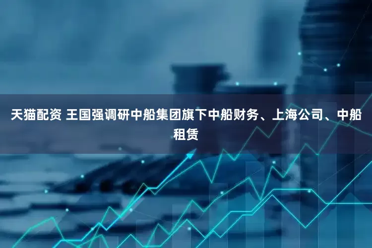 天猫配资 王国强调研中船集团旗下中船财务、上海公司、中船租赁