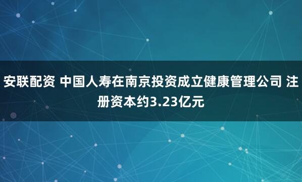 安联配资 中国人寿在南京投资成立健康管理公司 注册资本约3.23亿元