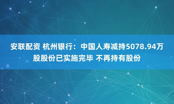 安联配资 杭州银行：中国人寿减持5078.94万股股份已实施完毕 不再持有股份