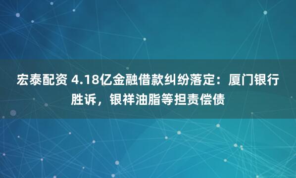 宏泰配资 4.18亿金融借款纠纷落定：厦门银行胜诉，银祥油脂等担责偿债