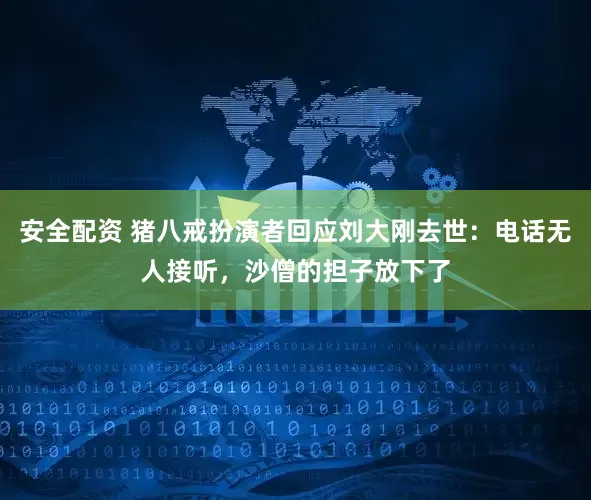 安全配资 猪八戒扮演者回应刘大刚去世：电话无人接听，沙僧的担子放下了
