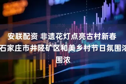 安联配资 非遗花灯点亮古村新春  石家庄市井陉矿区和美乡村节日氛围浓