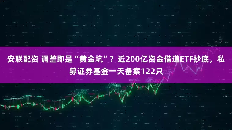 安联配资 调整即是“黄金坑”？近200亿资金借道ETF抄底，私募证券基金一天备案122只